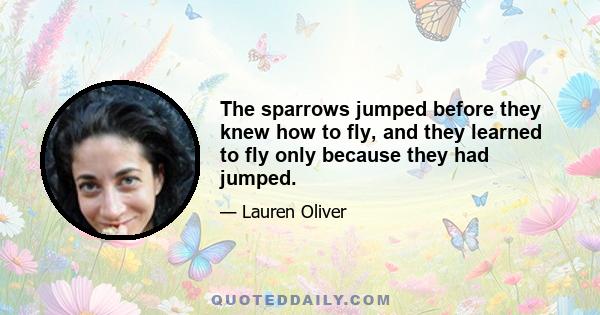 The sparrows jumped before they knew how to fly, and they learned to fly only because they had jumped.