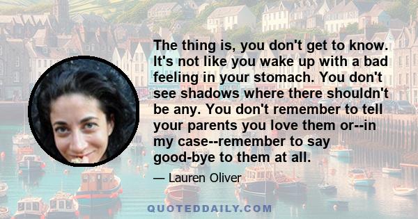 The thing is, you don't get to know. It's not like you wake up with a bad feeling in your stomach. You don't see shadows where there shouldn't be any. You don't remember to tell your parents you love them or--in my