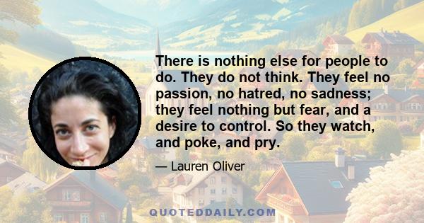 There is nothing else for people to do. They do not think. They feel no passion, no hatred, no sadness; they feel nothing but fear, and a desire to control. So they watch, and poke, and pry.