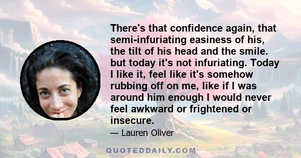 There's that confidence again, that semi-infuriating easiness of his, the tilt of his head and the smile. but today it's not infuriating. Today I like it, feel like it's somehow rubbing off on me, like if I was around