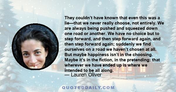 They couldn’t have known that even this was a lie—that we never really choose, not entirely. We are always being pushed and squeezed down one road or another. We have no choice but to step forward, and then step forward 