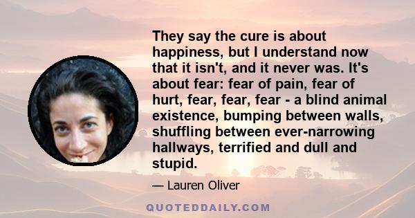 They say the cure is about happiness, but I understand now that it isn't, and it never was. It's about fear: fear of pain, fear of hurt, fear, fear, fear - a blind animal existence, bumping between walls, shuffling