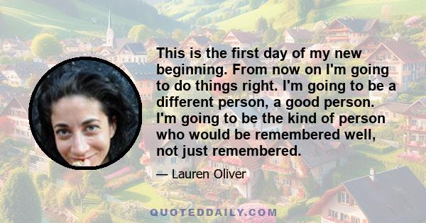 This is the first day of my new beginning. From now on I'm going to do things right. I'm going to be a different person, a good person. I'm going to be the kind of person who would be remembered well, not just