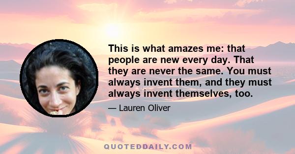 This is what amazes me: that people are new every day. That they are never the same. You must always invent them, and they must always invent themselves, too.