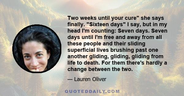 Two weeks until your cure she says finally. Sixteen days I say, but in my head I'm counting: Seven days. Seven days until I'm free and away from all these people and their sliding superficial lives brushing past one