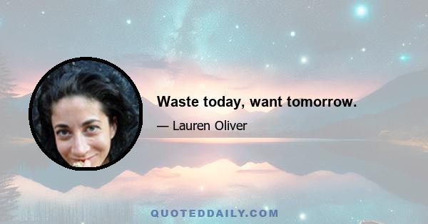 Waste today, want tomorrow.