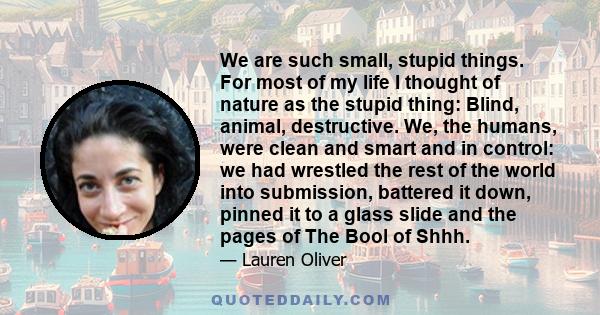 We are such small, stupid things. For most of my life I thought of nature as the stupid thing: Blind, animal, destructive. We, the humans, were clean and smart and in control: we had wrestled the rest of the world into