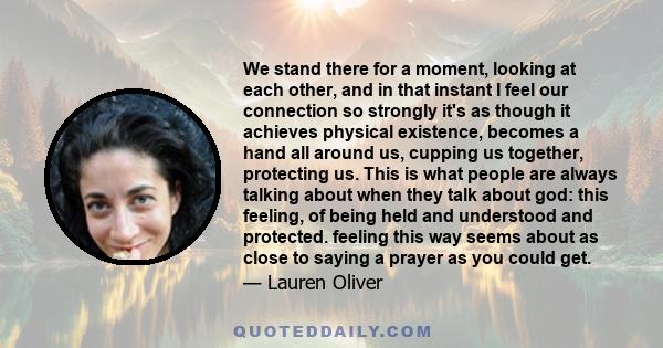 We stand there for a moment, looking at each other, and in that instant I feel our connection so strongly it's as though it achieves physical existence, becomes a hand all around us, cupping us together, protecting us.