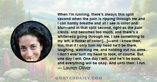 When I’m running, there’s always this split second when the pain is ripping through me and I can hardly breathe and all I see is color and blur—and in that split second, right as the pain crests, and becomes too much,