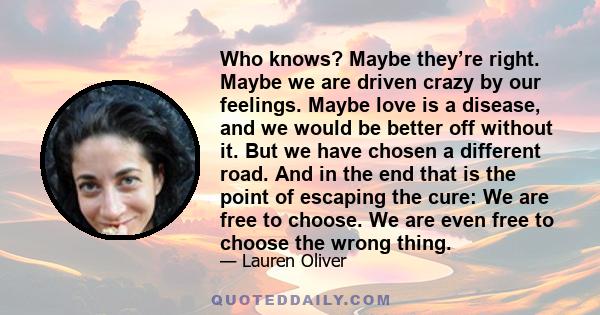 Who knows? Maybe they’re right. Maybe we are driven crazy by our feelings. Maybe love is a disease, and we would be better off without it. But we have chosen a different road. And in the end that is the point of