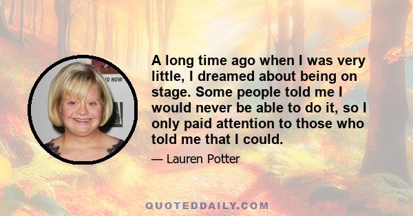 A long time ago when I was very little, I dreamed about being on stage. Some people told me I would never be able to do it, so I only paid attention to those who told me that I could.