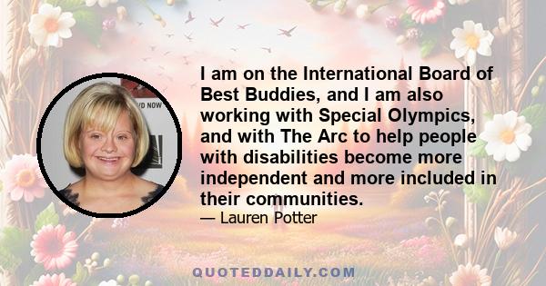 I am on the International Board of Best Buddies, and I am also working with Special Olympics, and with The Arc to help people with disabilities become more independent and more included in their communities.