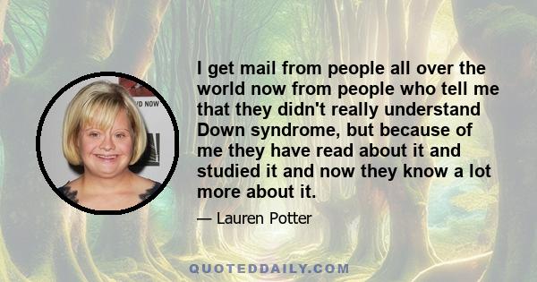 I get mail from people all over the world now from people who tell me that they didn't really understand Down syndrome, but because of me they have read about it and studied it and now they know a lot more about it.