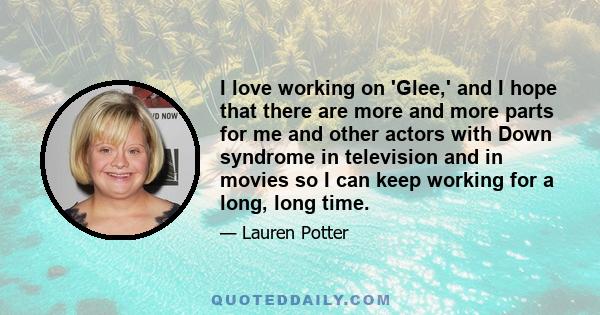 I love working on 'Glee,' and I hope that there are more and more parts for me and other actors with Down syndrome in television and in movies so I can keep working for a long, long time.