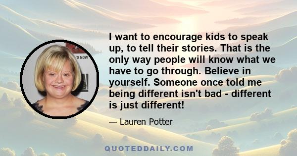 I want to encourage kids to speak up, to tell their stories. That is the only way people will know what we have to go through. Believe in yourself. Someone once told me being different isn't bad - different is just