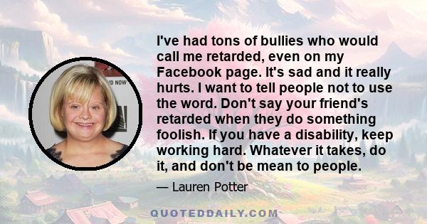 I've had tons of bullies who would call me retarded, even on my Facebook page. It's sad and it really hurts. I want to tell people not to use the word. Don't say your friend's retarded when they do something foolish. If 