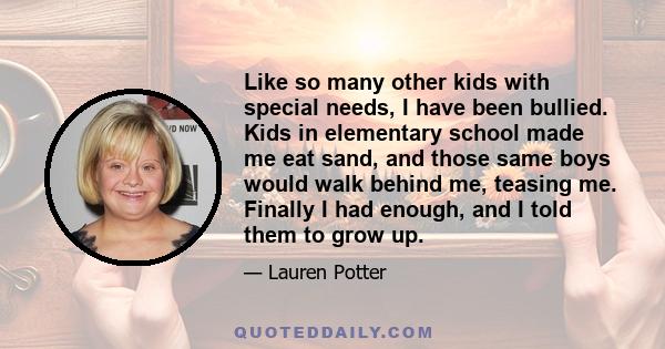 Like so many other kids with special needs, I have been bullied. Kids in elementary school made me eat sand, and those same boys would walk behind me, teasing me. Finally I had enough, and I told them to grow up.