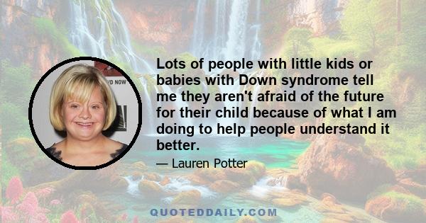 Lots of people with little kids or babies with Down syndrome tell me they aren't afraid of the future for their child because of what I am doing to help people understand it better.