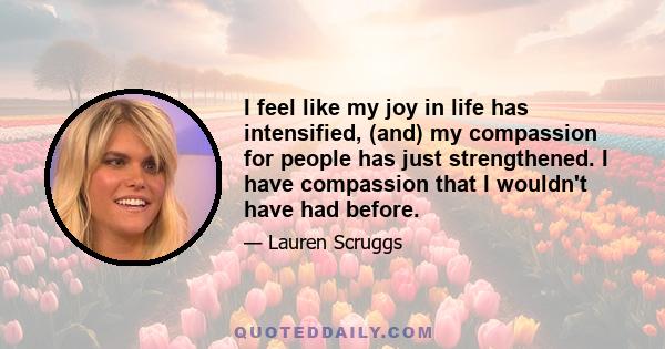 I feel like my joy in life has intensified, (and) my compassion for people has just strengthened. I have compassion that I wouldn't have had before.