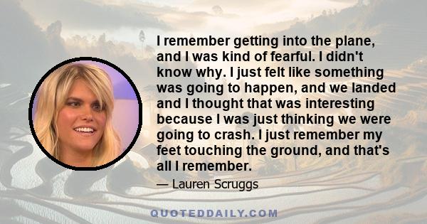 I remember getting into the plane, and I was kind of fearful. I didn't know why. I just felt like something was going to happen, and we landed and I thought that was interesting because I was just thinking we were going 