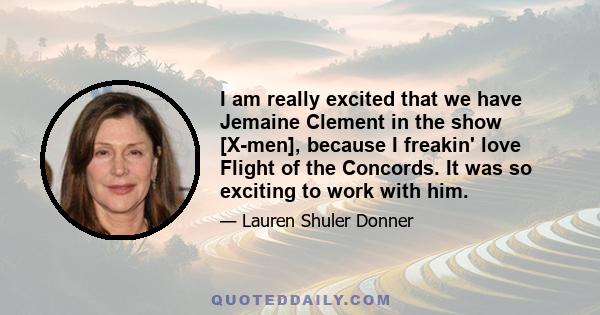 I am really excited that we have Jemaine Clement in the show [X-men], because I freakin' love Flight of the Concords. It was so exciting to work with him.