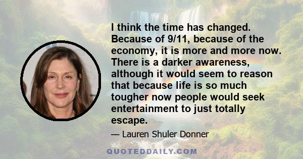 I think the time has changed. Because of 9/11, because of the economy, it is more and more now. There is a darker awareness, although it would seem to reason that because life is so much tougher now people would seek