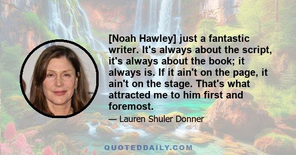 [Noah Hawley] just a fantastic writer. It's always about the script, it's always about the book; it always is. If it ain't on the page, it ain't on the stage. That's what attracted me to him first and foremost.