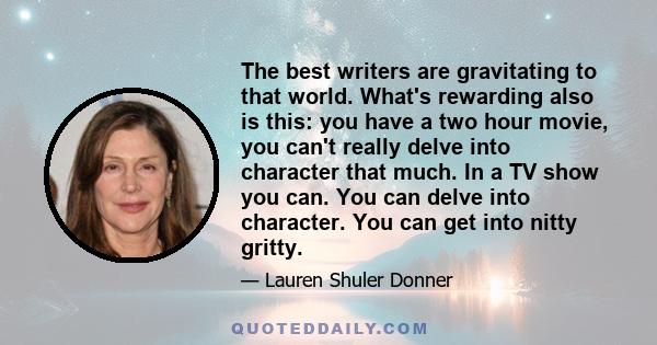 The best writers are gravitating to that world. What's rewarding also is this: you have a two hour movie, you can't really delve into character that much. In a TV show you can. You can delve into character. You can get