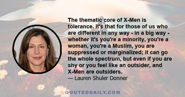 The thematic core of X-Men is tolerance. It's that for those of us who are different in any way - in a big way - whether it's you're a minority, you're a woman, you're a Muslim, you are suppressed or marginalized; it