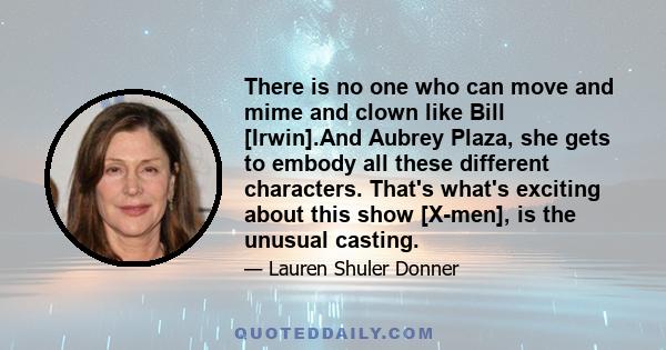 There is no one who can move and mime and clown like Bill [Irwin].And Aubrey Plaza, she gets to embody all these different characters. That's what's exciting about this show [X-men], is the unusual casting.