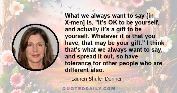 What we always want to say [in X-men] is, It's OK to be yourself, and actually it's a gift to be yourself. Whatever it is that you have, that may be your gift. I think that's what we always want to say, and spread it