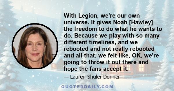 With Legion, we're our own universe. It gives Noah [Hawley] the freedom to do what he wants to do. Because we play with so many different timelines, and we rebooted and not really rebooted and all that, we felt like,