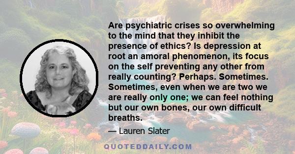 Are psychiatric crises so overwhelming to the mind that they inhibit the presence of ethics? Is depression at root an amoral phenomenon, its focus on the self preventing any other from really counting? Perhaps.