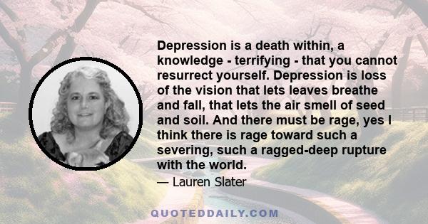 Depression is a death within, a knowledge - terrifying - that you cannot resurrect yourself. Depression is loss of the vision that lets leaves breathe and fall, that lets the air smell of seed and soil. And there must