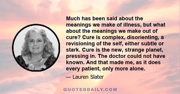 Much has been said about the meanings we make of illness, but what about the meanings we make out of cure? Cure is complex, disorienting, a revisioning of the self, either subtle or stark. Cure is the new, strange