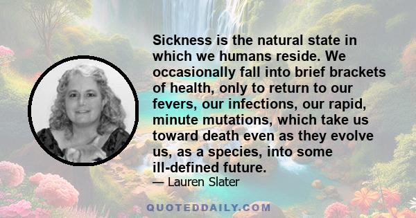 Sickness is the natural state in which we humans reside. We occasionally fall into brief brackets of health, only to return to our fevers, our infections, our rapid, minute mutations, which take us toward death even as