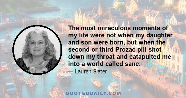 The most miraculous moments of my life were not when my daughter and son were born, but when the second or third Prozac pill shot down my throat and catapulted me into a world called sane.