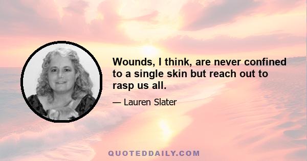 Wounds, I think, are never confined to a single skin but reach out to rasp us all.