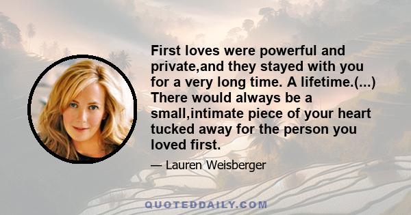 First loves were powerful and private,and they stayed with you for a very long time. A lifetime.(...) There would always be a small,intimate piece of your heart tucked away for the person you loved first.