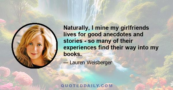 Naturally, I mine my girlfriends lives for good anecdotes and stories - so many of their experiences find their way into my books.