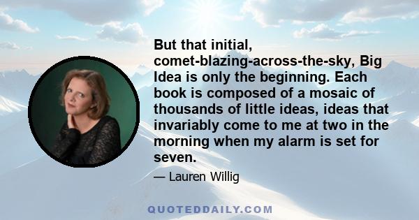 But that initial, comet-blazing-across-the-sky, Big Idea is only the beginning. Each book is composed of a mosaic of thousands of little ideas, ideas that invariably come to me at two in the morning when my alarm is set 