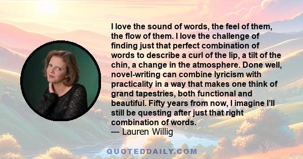 I love the sound of words, the feel of them, the flow of them. I love the challenge of finding just that perfect combination of words to describe a curl of the lip, a tilt of the chin, a change in the atmosphere. Done