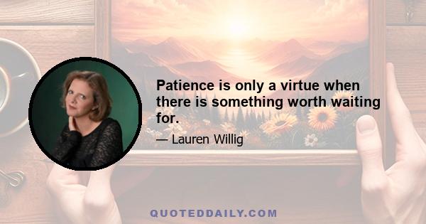 Patience is only a virtue when there is something worth waiting for.