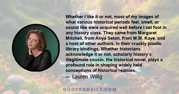 Whether I like it or not, most of my images of what various historical periods feel, smell, or sound like were acquired well before I set foot in any history class. They came from Margaret Mitchell, from Anya Seton,