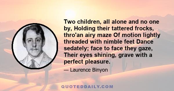 Two children, all alone and no one by, Holding their tattered frocks, thro'an airy maze Of motion lightly threaded with nimble feet Dance sedately; face to face they gaze, Their eyes shining, grave with a perfect