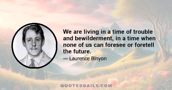 We are living in a time of trouble and bewilderment, in a time when none of us can foresee or foretell the future. But surely it is in times like these, when so much that we cherish is threatened or in jeopardy, that we 