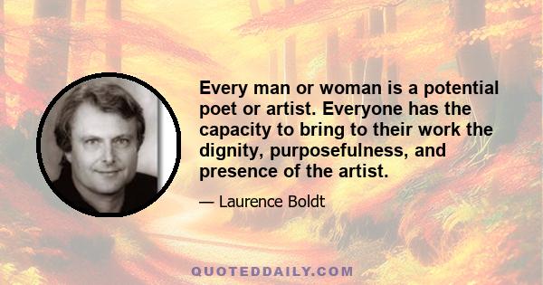 Every man or woman is a potential poet or artist. Everyone has the capacity to bring to their work the dignity, purposefulness, and presence of the artist.