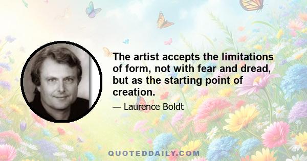 The artist accepts the limitations of form, not with fear and dread, but as the starting point of creation.