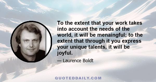 To the extent that your work takes into account the needs of the world, it will be menaingful; to the extent that through it you express your unique talents, it will be joyful.