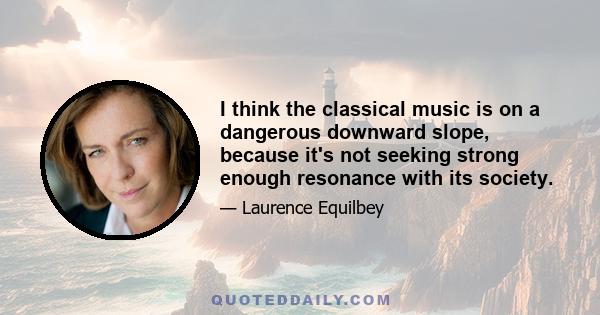 I think the classical music is on a dangerous downward slope, because it's not seeking strong enough resonance with its society.